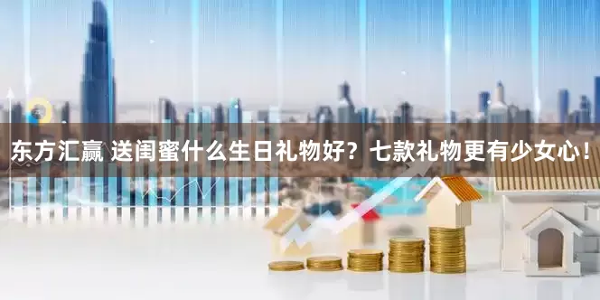 东方汇赢 送闺蜜什么生日礼物好？七款礼物更有少女心！