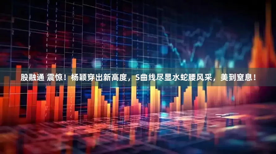 股融通 震惊！杨颖穿出新高度，S曲线尽显水蛇腰风采，美到窒息！