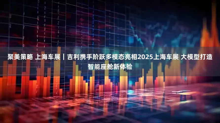 聚美策略 上海车展｜吉利携手阶跃多模态亮相2025上海车展 大模型打造智能座舱新体验