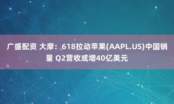 广盛配资 大摩：618拉动苹果(AAPL.US)中国销量 Q2营收或增40亿美元