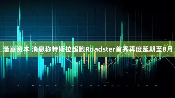 漢崋资本 消息称特斯拉超跑Roadster首秀再度延期至8月